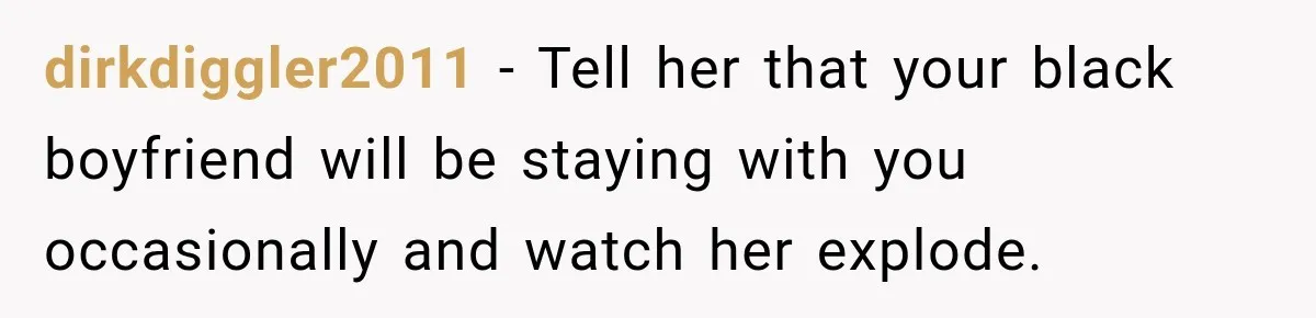 dirkdiggler2011 − Tell her that your black boyfriend will be staying with you occasionally and watch her explode.