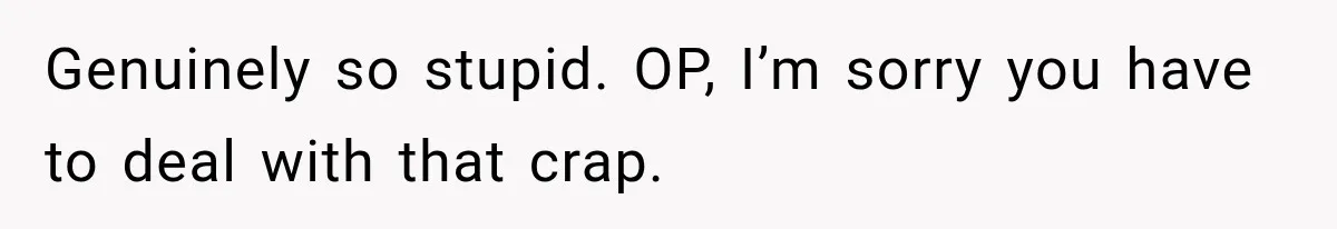 Genuinely so stupid. OP, I’m sorry you have to deal with that crap.