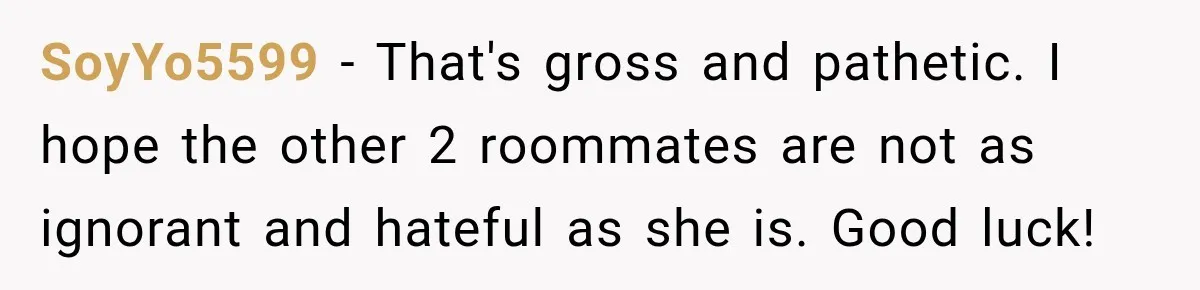 SoyYo5599 − That's gross and pathetic. I hope the other 2 roommates are not as ignorant and hateful as she is. Good luck!