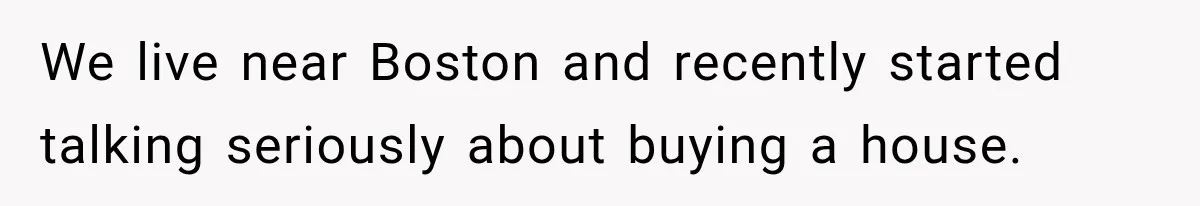 We live near Boston and recently started talking seriously about buying a house.
