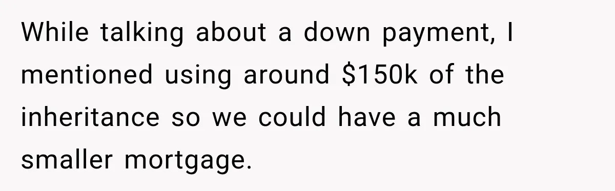 While talking about a down payment, I mentioned using around $150k of the inheritance so we could have a much smaller mortgage.