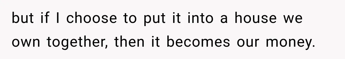 but if I choose to put it into a house we own together, then it becomes our money.