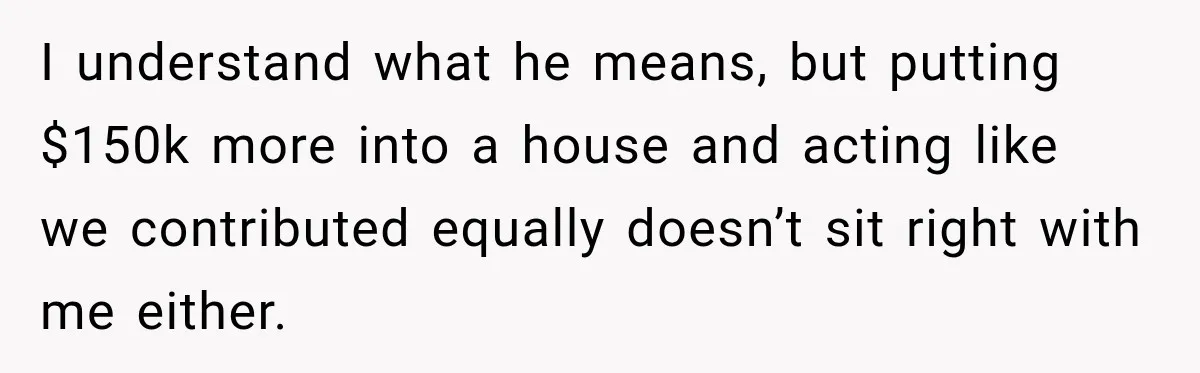 I understand what he means, but putting $150k more into a house and acting like we contributed equally doesn’t sit right with me either.