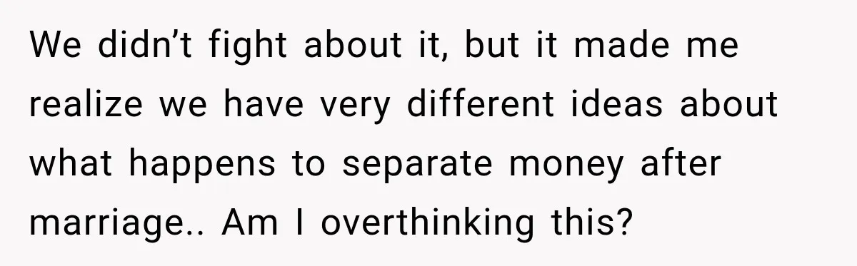 We didn’t fight about it, but it made me realize we have very different ideas about what happens to separate money after marriage.. Am I overthinking this?