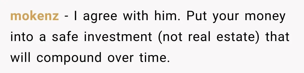mokenz − I agree with him. Put your money into a safe investment (not real estate) that will compound over time.