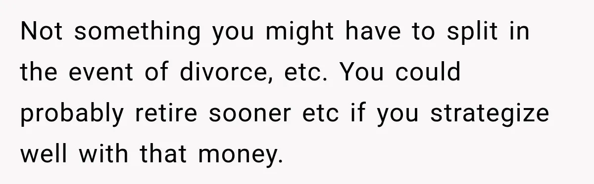 Not something you might have to split in the event of divorce, etc. You could probably retire sooner etc if you strategize well with that money.