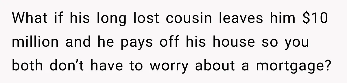 What if his long lost cousin leaves him $10 million and he pays off his house so you both don’t have to worry about a mortgage?