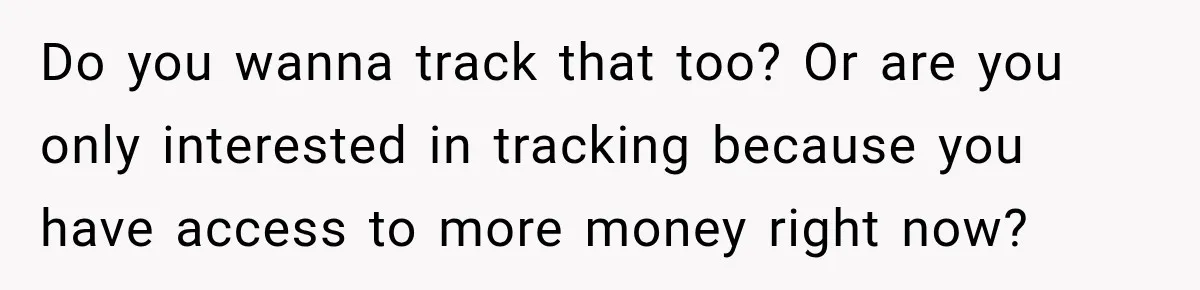 Do you wanna track that too? Or are you only interested in tracking because you have access to more money right now?