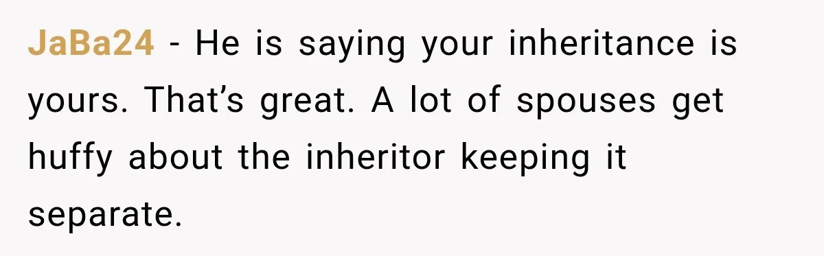 JaBa24 − He is saying your inheritance is yours. That’s great. A lot of spouses get huffy about the inheritor keeping it separate.