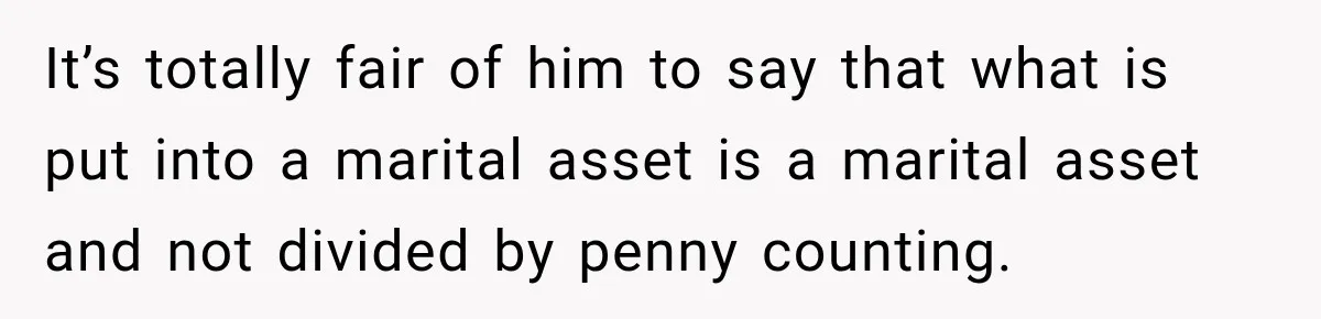 It’s totally fair of him to say that what is put into a marital asset is a marital asset and not divided by penny counting.