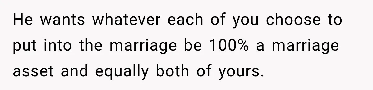 He wants whatever each of you choose to put into the marriage be 100% a marriage asset and equally both of yours.