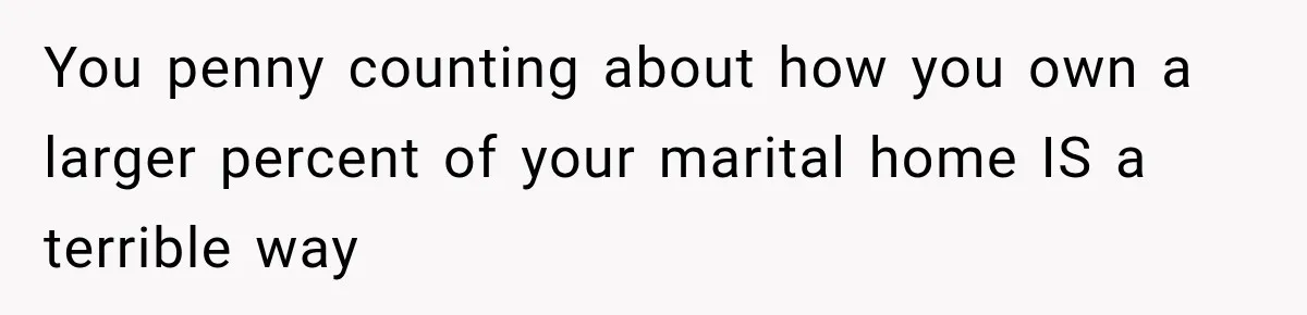You penny counting about how you own a larger percent of your marital home IS a terrible way
