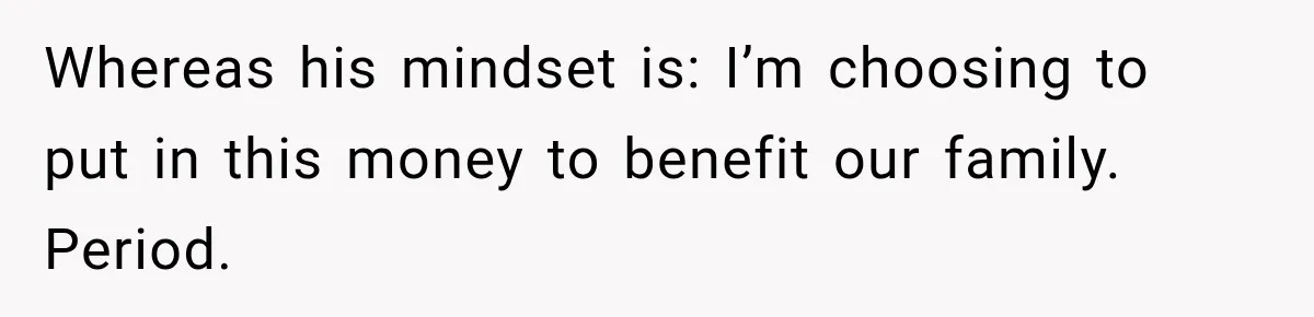 Whereas his mindset is: I’m choosing to put in this money to benefit our family. Period.