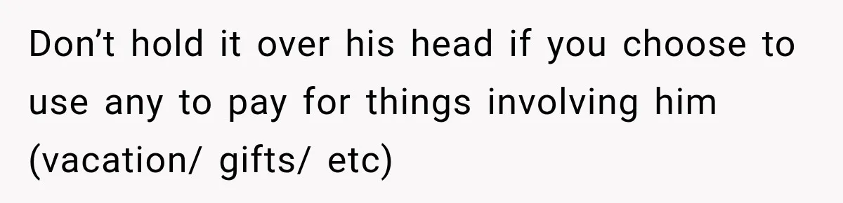 Don’t hold it over his head if you choose to use any to pay for things involving him (vacation/ gifts/ etc)