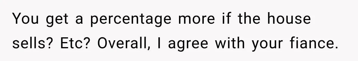 You get a percentage more if the house sells? Etc? Overall, I agree with your fiance.