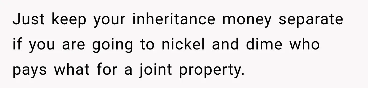 Just keep your inheritance money separate if you are going to nickel and dime who pays what for a joint property.