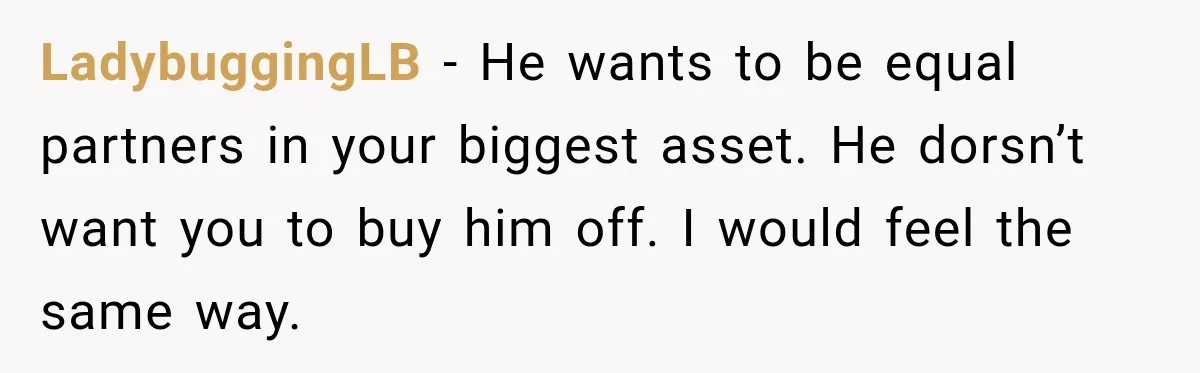 LadybuggingLB − He wants to be equal partners in your biggest asset. He dorsn’t want you to buy him off. I would feel the same way.