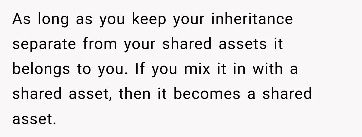 As long as you keep your inheritance separate from your shared assets it belongs to you. If you mix it in with a shared asset, then it becomes a shared...