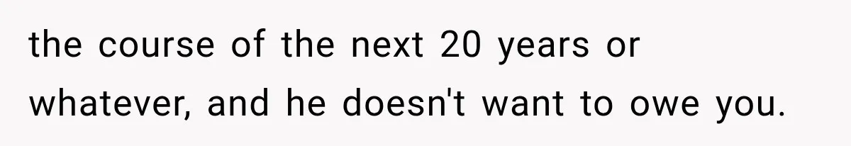 the course of the next 20 years or whatever, and he doesn't want to owe you.