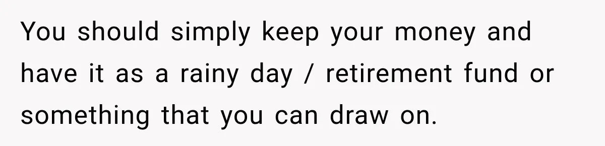 You should simply keep your money and have it as a rainy day / retirement fund or something that you can draw on.