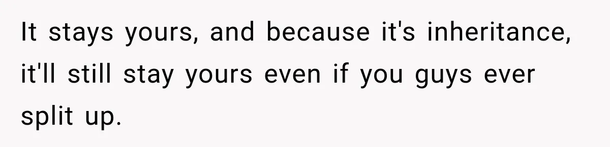 It stays yours, and because it's inheritance, it'll still stay yours even if you guys ever split up.
