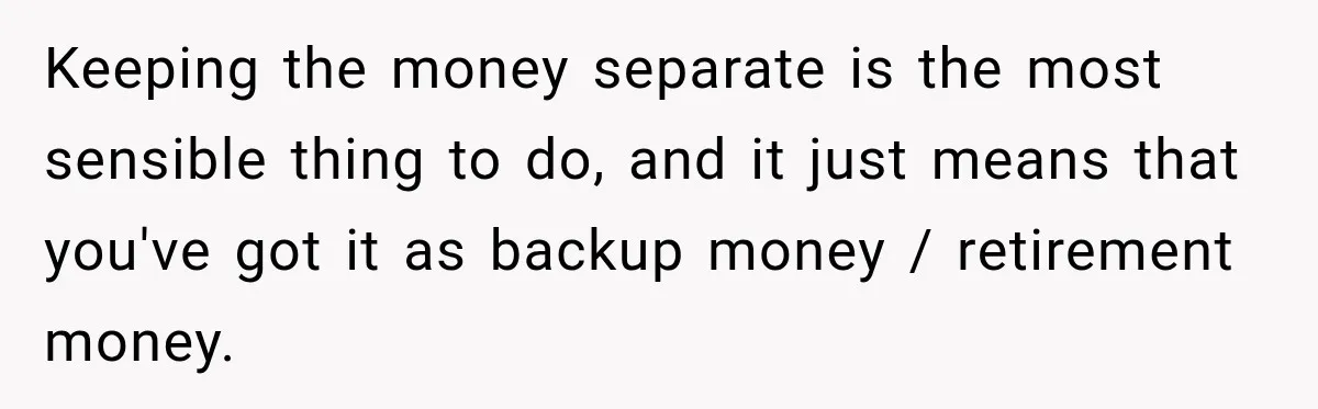 Keeping the money separate is the most sensible thing to do, and it just means that you've got it as backup money / retirement money.