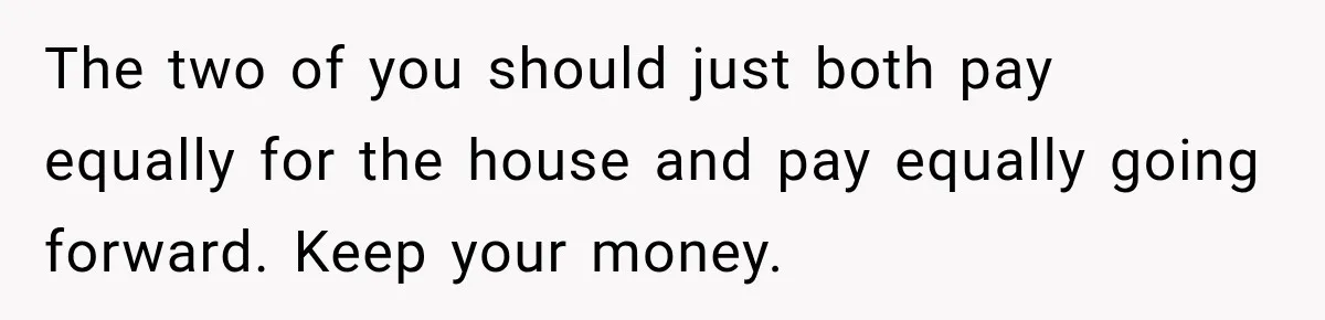 The two of you should just both pay equally for the house and pay equally going forward. Keep your money.