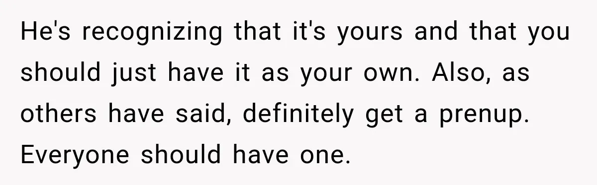 He's recognizing that it's yours and that you should just have it as your own. Also, as others have said, definitely get a prenup. Everyone should have one.