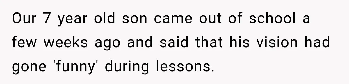 Our 7 year old son came out of school a few weeks ago and said that his vision had gone 'funny' during lessons.