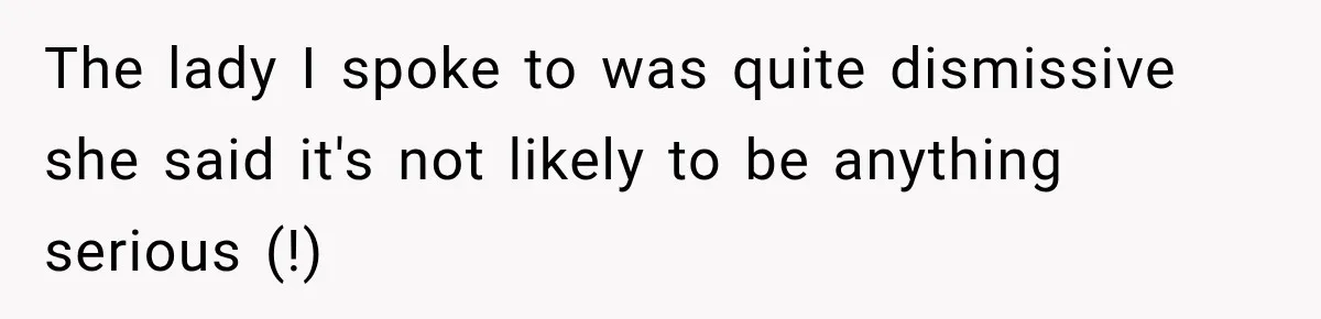 The lady I spoke to was quite dismissive she said it's not likely to be anything serious (!)