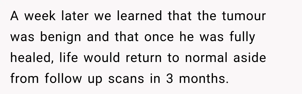 A week later we learned that the tumour was benign and that once he was fully healed, life would return to normal aside from follow up scans in 3 months.