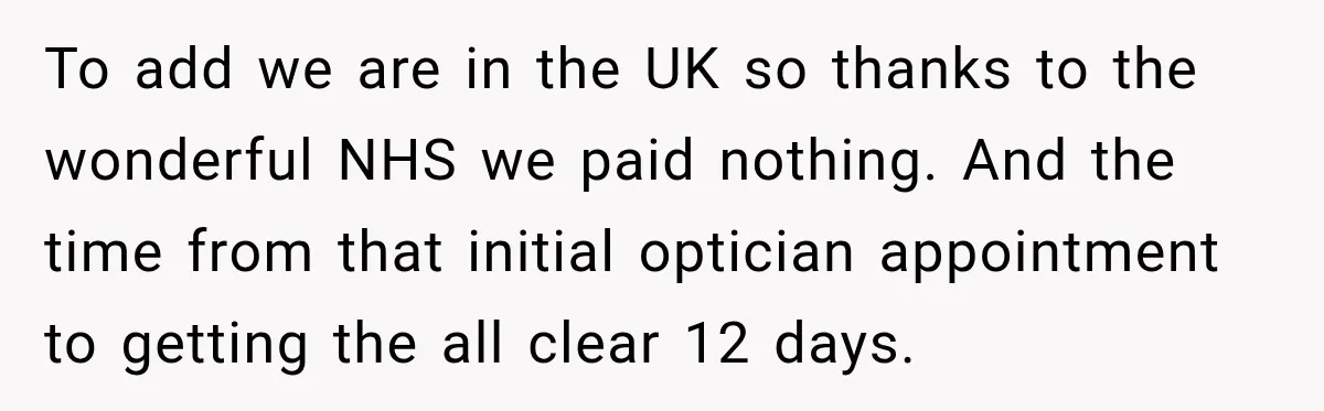 To add we are in the UK so thanks to the wonderful NHS we paid nothing. And the time from that initial optician appointment to getting the all clear 12...