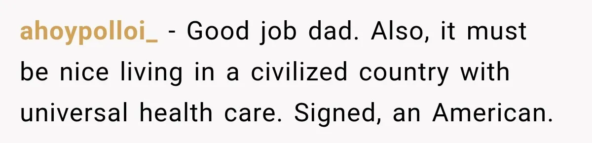 ahoypolloi_ − Good job dad. Also, it must be nice living in a civilized country with universal health care. Signed, an American.