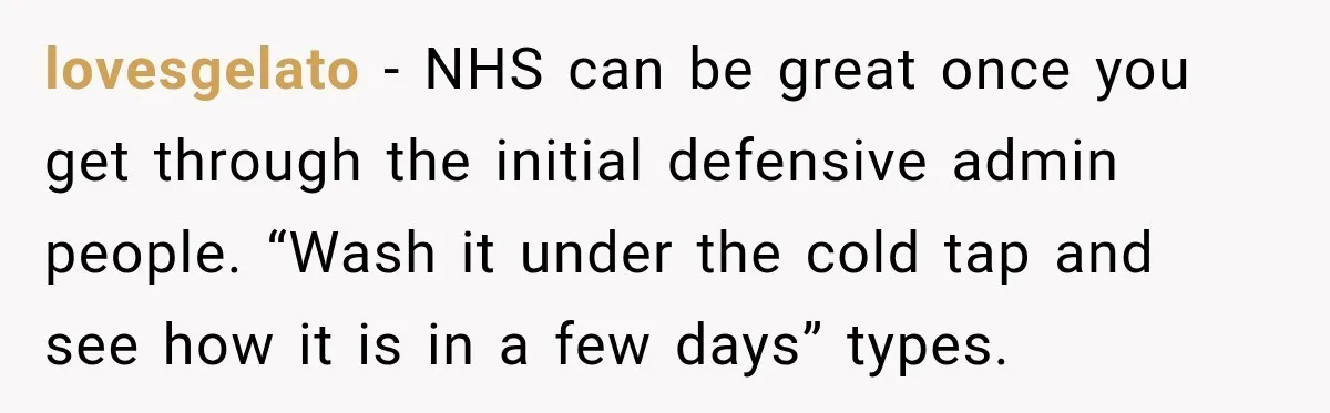 lovesgelato − NHS can be great once you get through the initial defensive admin people. “Wash it under the cold tap and see how it is in a few days”...