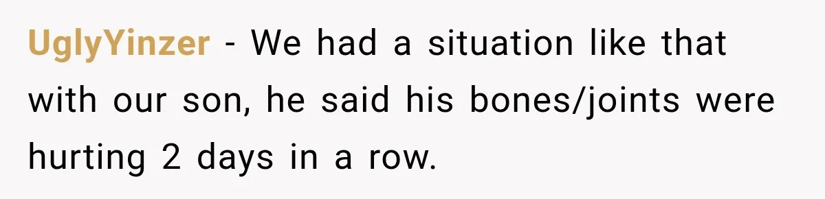 UglyYinzer − We had a situation like that with our son, he said his bones/joints were hurting 2 days in a row.