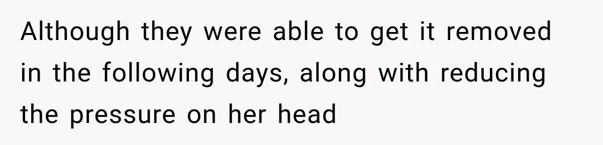 Although they were able to get it removed in the following days, along with reducing the pressure on her head
