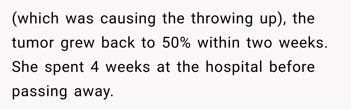 (which was causing the throwing up), the tumor grew back to 50% within two weeks. She spent 4 weeks at the hospital before passing away.