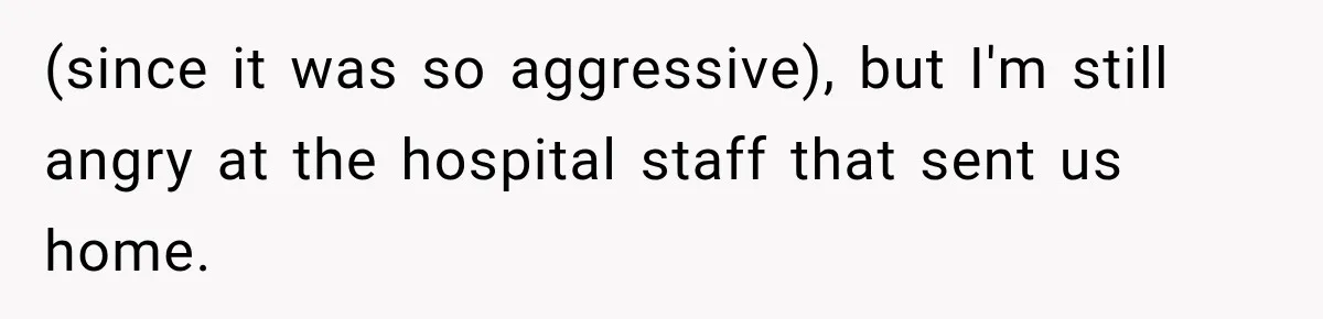 (since it was so aggressive), but I'm still angry at the hospital staff that sent us home.
