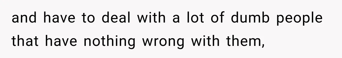 and have to deal with a lot of dumb people that have nothing wrong with them,