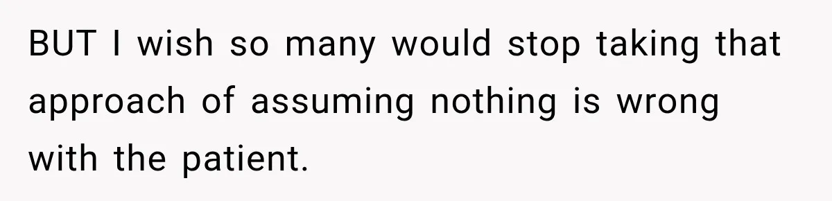 BUT I wish so many would stop taking that approach of assuming nothing is wrong with the patient.