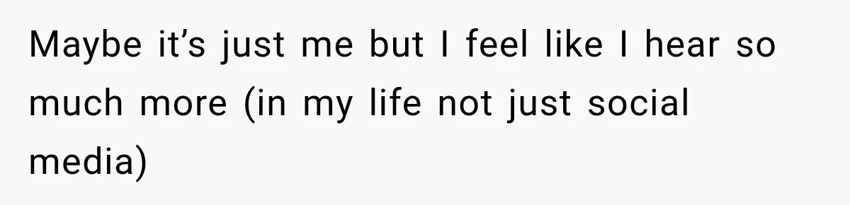 Maybe it’s just me but I feel like I hear so much more (in my life not just social media)