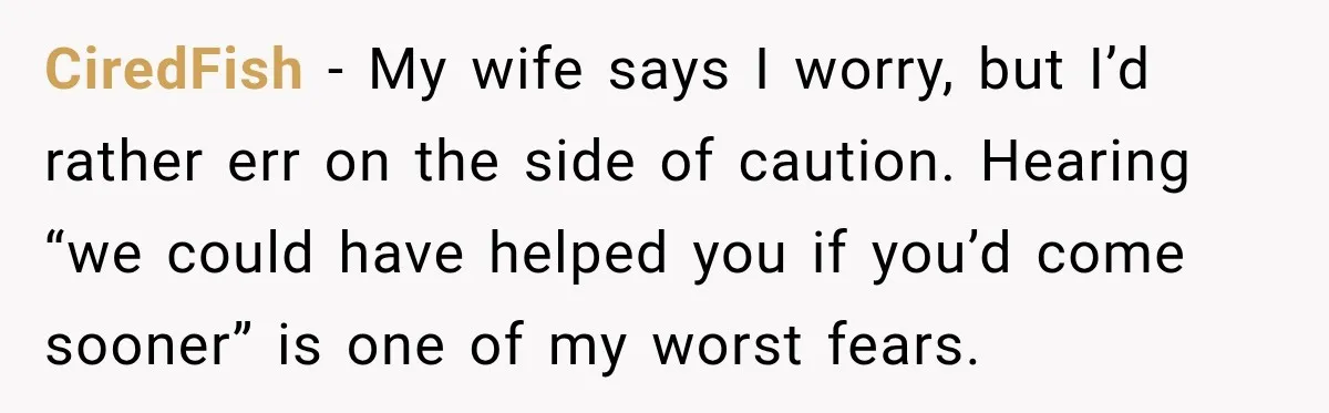 CiredFish − My wife says I worry, but I’d rather err on the side of caution. Hearing “we could have helped you if you’d come sooner” is one of my...
