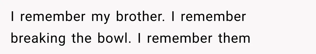I remember my brother. I remember breaking the bowl. I remember them