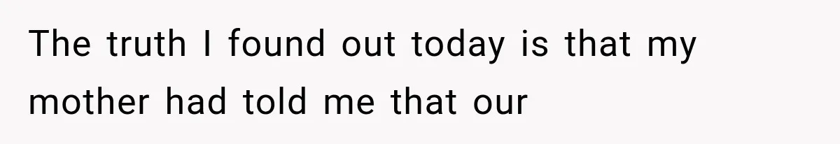 The truth I found out today is that my mother had told me that our