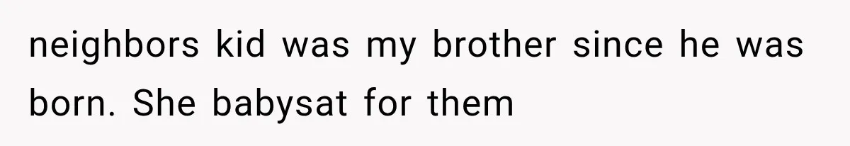 neighbors kid was my brother since he was born. She babysat for them