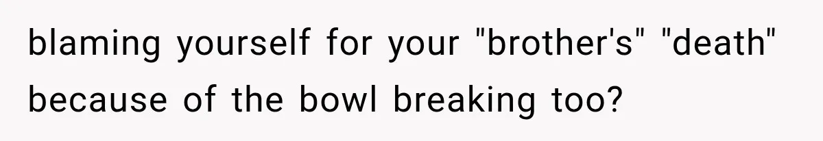 blaming yourself for your "brother's" "death" because of the bowl breaking too?
