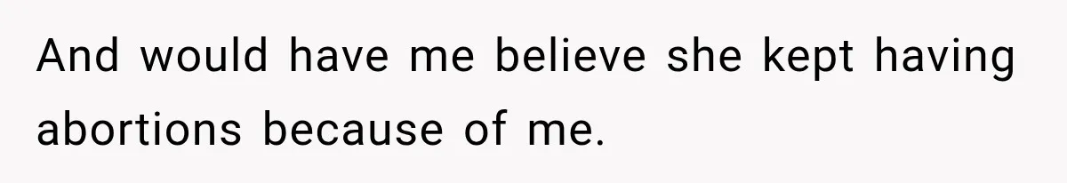 And would have me believe she kept having abortions because of me.
