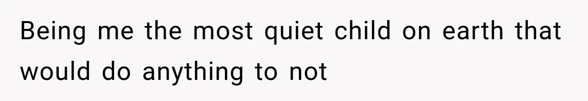 Being me the most quiet child on earth that would do anything to not