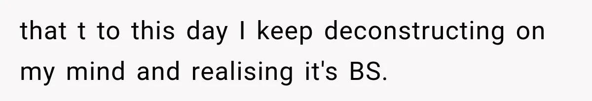 that t to this day I keep deconstructing on my mind and realising it's BS.