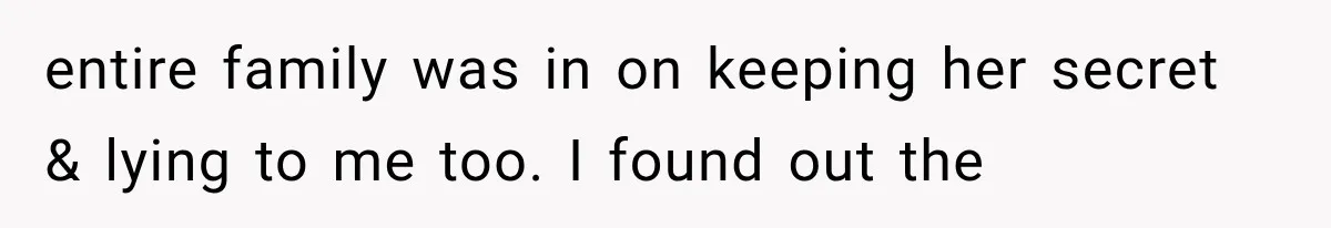 entire family was in on keeping her secret & lying to me too. I found out the